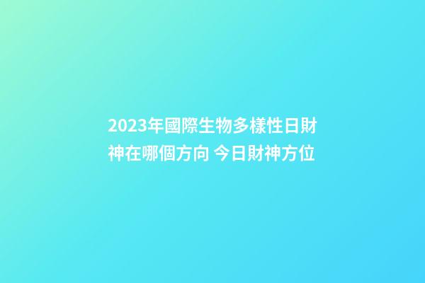 2023年國際生物多樣性日財神在哪個方向 今日財神方位
